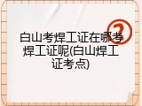 白山考焊工证在哪考焊工证呢(白山焊工证考点)