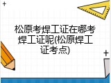 松原考焊工证在哪考焊工证呢(松原焊工证考点)