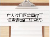 广大渡口区监局焊工证查询(焊工证查询)