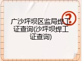广沙坪坝区监局焊工证查询(沙坪坝焊工证查询)
