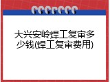 大兴安岭焊工复审多少钱(焊工复审费用)