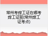 常州考焊工证在哪考焊工证呢(常州焊工证考点)