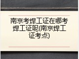 南京考焊工证在哪考焊工证呢(南京焊工证考点)