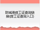 防城港焊工证查询链接(焊工证查询入口)