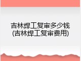 吉林焊工复审多少钱(吉林焊工复审费用)