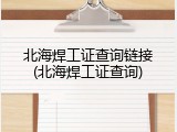 北海焊工证查询链接(北海焊工证查询)