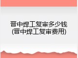 晋中焊工复审多少钱(晋中焊工复审费用)