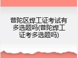 普陀区焊工证考试有多选题吗(普陀焊工证考多选题吗)