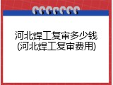 河北焊工复审多少钱(河北焊工复审费用)