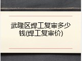 武隆区焊工复审多少钱(焊工复审价)