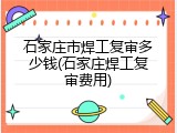 石家庄市焊工复审多少钱(石家庄焊工复审费用)
