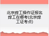 北京焊工操作证报名焊工在哪考(北京焊工证考点)