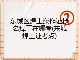 东城区焊工操作证报名焊工在哪考(东城焊工证考点)