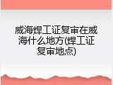 威海焊工证复审在威海什么地方(焊工证复审地点)