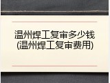 温州焊工复审多少钱(温州焊工复审费用)