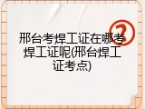 邢台考焊工证在哪考焊工证呢(邢台焊工证考点)