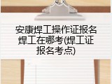 安康焊工操作证报名焊工在哪考(焊工证报名考点)