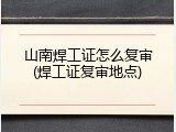 山南焊工证怎么复审(焊工证复审地点)
