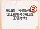 海口焊工操作证报名焊工在哪考(海口焊工证考点)