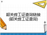 韶关焊工证查询链接(韶关焊工证查询)