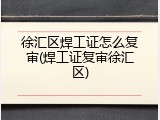 徐汇区焊工证怎么复审(焊工证复审徐汇区)