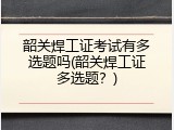 韶关焊工证考试有多选题吗(韶关焊工证多选题？)