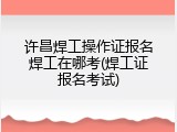 许昌焊工操作证报名焊工在哪考(焊工证报名考试)
