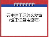 云南焊工证怎么复审(焊工证复审流程)
