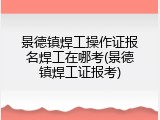 景德镇焊工操作证报名焊工在哪考(景德镇焊工证报考)