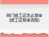 荆门焊工证怎么复审(焊工证复审流程)