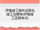 伊春焊工操作证报名焊工在哪考(伊春焊工证报考点)