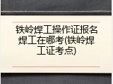 铁岭焊工操作证报名焊工在哪考(铁岭焊工证考点)