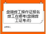 盘锦焊工操作证报名焊工在哪考(盘锦焊工证考点)