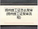 扬州焊工证怎么复审(扬州焊工证复审流程)