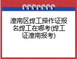 潼南区焊工操作证报名焊工在哪考(焊工证潼南报考)
