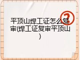 平顶山焊工证怎么复审(焊工证复审平顶山)