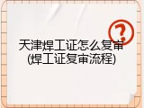 天津焊工证怎么复审(焊工证复审流程)