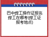 巴中焊工操作证报名焊工在哪考(焊工证报考地点)