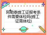 阿勒泰焊工证报考条件需要体检吗(焊工证需体检)