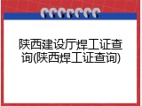 陕西建设厅焊工证查询(陕西焊工证查询)