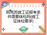 阿克苏焊工证报考条件需要体检吗(焊工证体检要求)