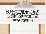 铁岭焊工证考试有多选题吗(铁岭焊工证有多选题吗)