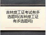 吉林焊工证考试有多选题吗(吉林焊工证有多选题吗)