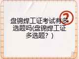 盘锦焊工证考试有多选题吗(盘锦焊工证多选题？)