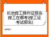长治焊工操作证报名焊工在哪考(焊工证考试报名)