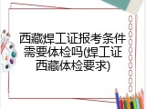 西藏焊工证报考条件需要体检吗(焊工证西藏体检要求)