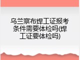 乌兰察布焊工证报考条件需要体检吗(焊工证要体检吗)