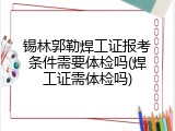 锡林郭勒焊工证报考条件需要体检吗(焊工证需体检吗)