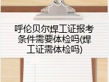 呼伦贝尔焊工证报考条件需要体检吗(焊工证需体检吗)