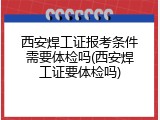 西安焊工证报考条件需要体检吗(西安焊工证要体检吗)